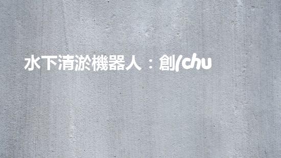 水下清淤機器人：創(chuàng)新技術(shù)解決水域隱患！